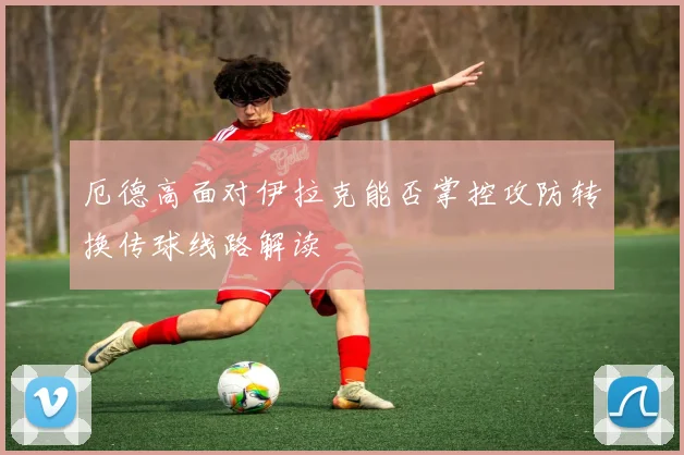 厄德高面对伊拉克能否掌控攻防转换传球线路解读