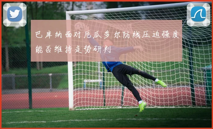 巴库纳面对厄瓜多尔防线压迫强度能否维持走势研判