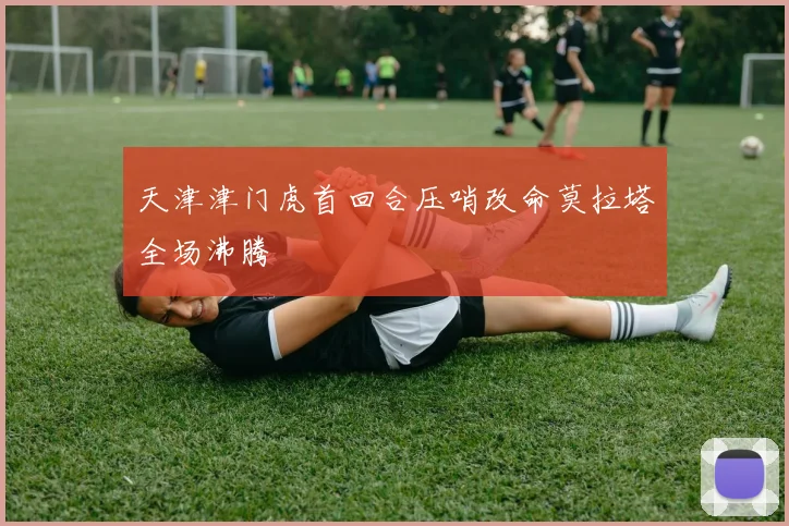 天津津门虎首回合压哨改命莫拉塔全场沸腾