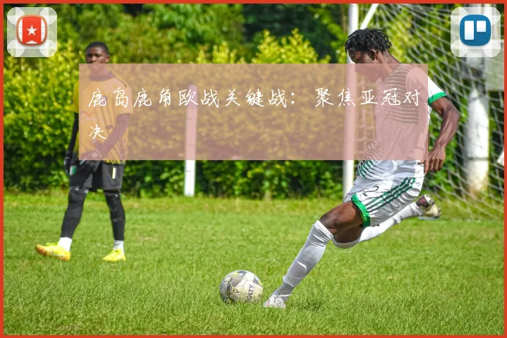 鹿岛鹿角欧战关键战：聚焦亚冠对决