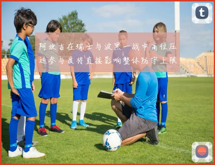 阿坎吉在瑞士与波黑一战中高位压迫参与度将直接影响整体防守上限