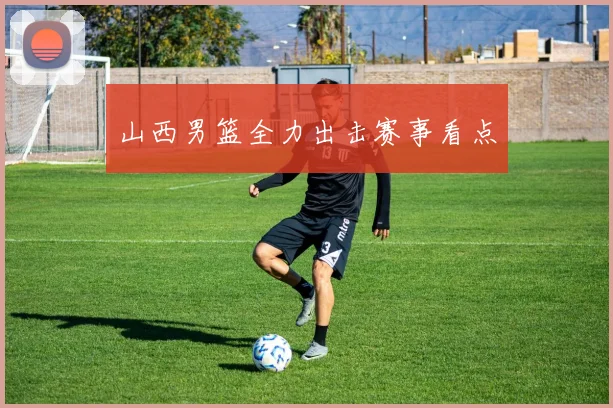 山西男篮全力出击赛事看点