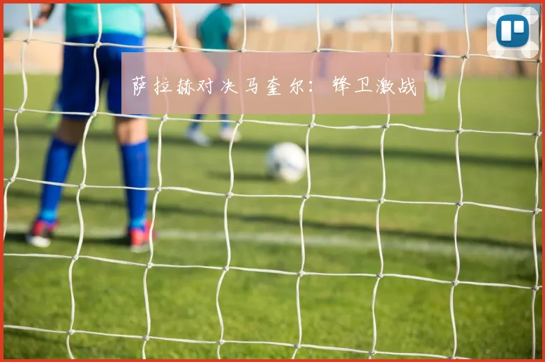 萨拉赫对决马奎尔：锋卫激战