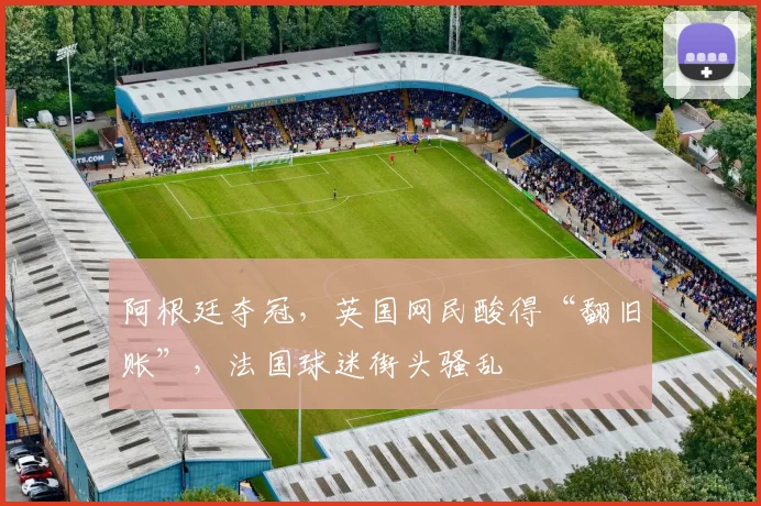 阿根廷夺冠，英国网民酸得“翻旧账”，法国球迷街头骚乱