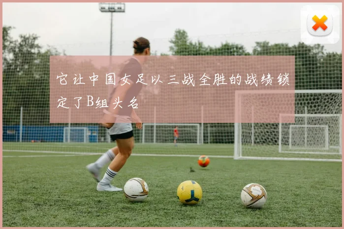 它让中国女足以三战全胜的战绩锁定了B组头名