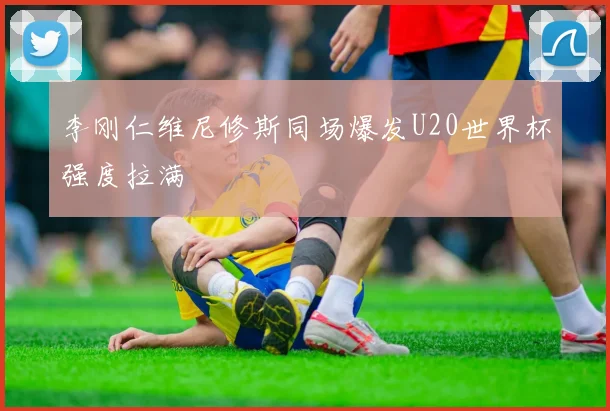 李刚仁维尼修斯同场爆发U20世界杯强度拉满