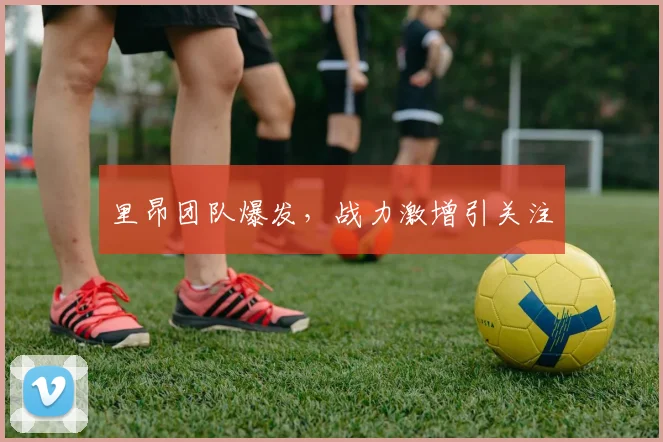 里昂团队爆发，战力激增引关注