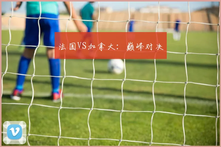 法国VS加拿大：巅峰对决