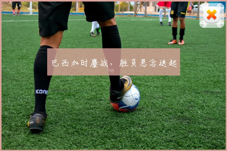 巴西加时鏖战，胜负悬念迭起