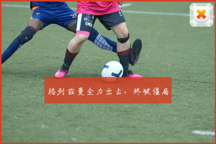 格列兹曼全力出击，终破僵局