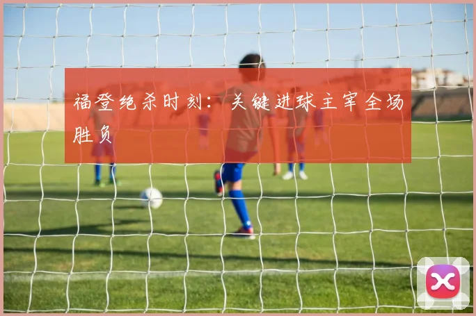福登绝杀时刻：关键进球主宰全场胜负