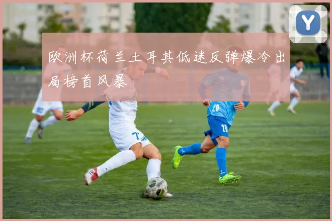 欧洲杯荷兰土耳其低迷反弹爆冷出局榜首风暴