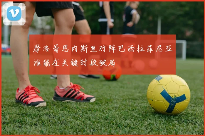 摩洛哥恩内斯里对阵巴西拉菲尼亚谁能在关键时段破局