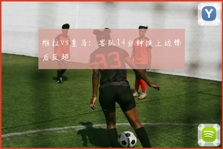 维拉vs皇马:客队14分钟换上边锋后反超