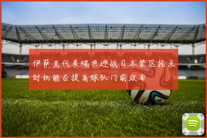 伊萨克代表瑞典迎战日本禁区抢点时机能否提高球队门前效率