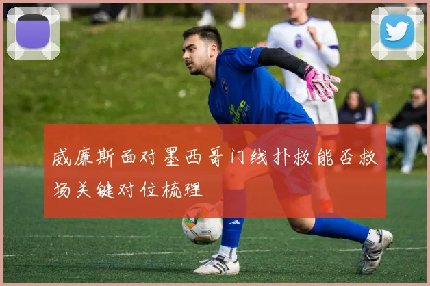 威廉斯面对墨西哥门线扑救能否救场关键对位梳理