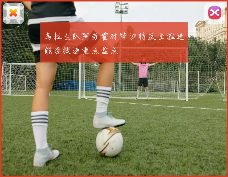 乌拉圭队阿劳霍对阵沙特反击推进能否提速重点盘点