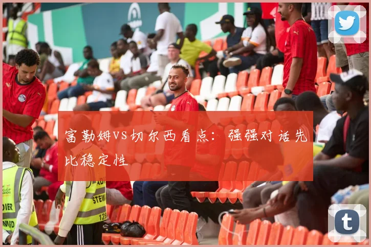 富勒姆vs切尔西看点：强强对话先比稳定性