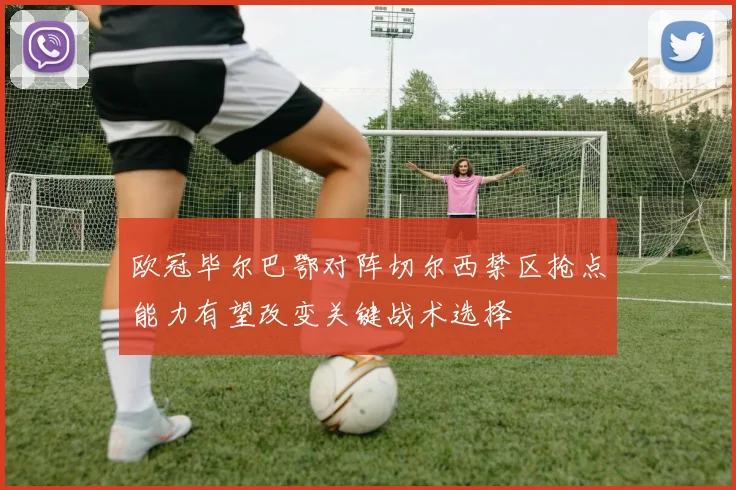 欧冠毕尔巴鄂对阵切尔西禁区抢点能力有望改变关键战术选择
