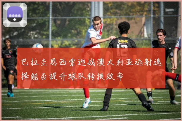 巴拉圭恩西索迎战澳大利亚远射选择能否提升球队转换效率