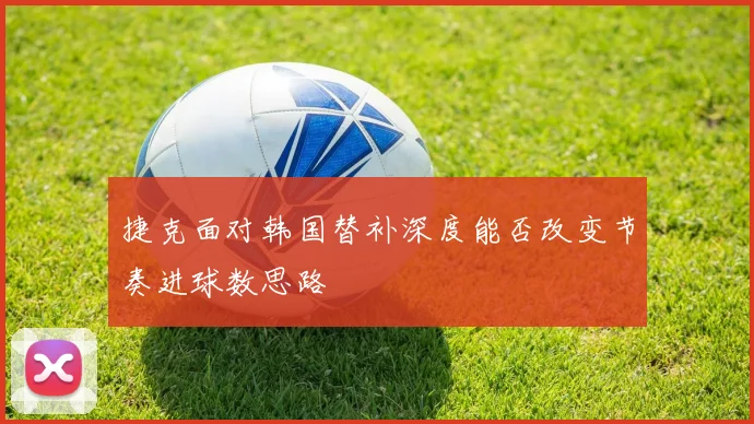 捷克面对韩国替补深度能否改变节奏进球数思路