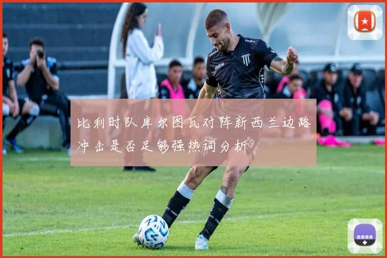 比利时队库尔图瓦对阵新西兰边路冲击是否足够强热词分析