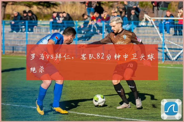 罗马vs拜仁,客队82分钟中卫头球绝杀