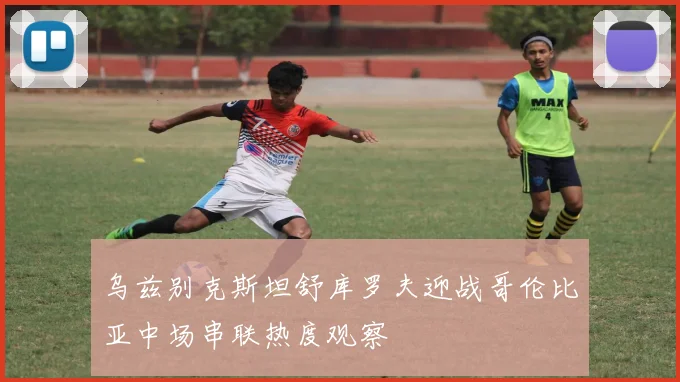 乌兹别克斯坦舒库罗夫迎战哥伦比亚中场串联热度观察