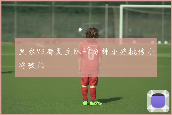 里尔vs都灵主队47分钟小将挑传小将破门