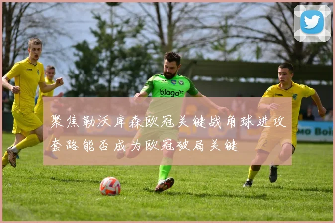 聚焦勒沃库森欧冠关键战角球进攻套路能否成为欧冠破局关键