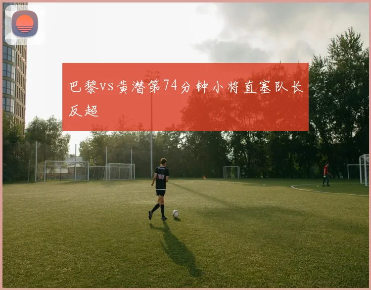 巴黎vs黄潜第74分钟小将直塞队长反超