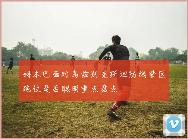 姆本巴面对乌兹别克斯坦防线禁区跑位是否聪明重点盘点